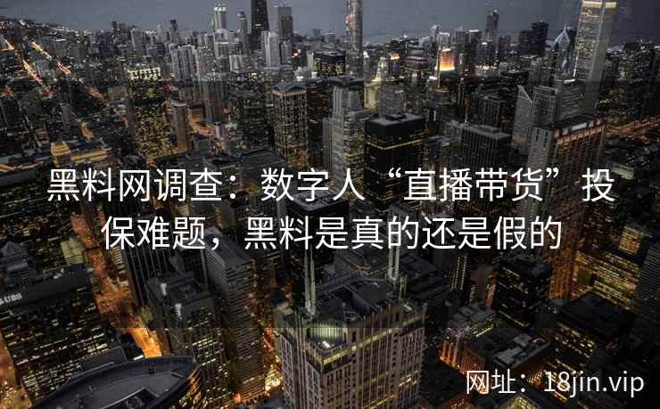黑料网调查：数字人“直播带货”投保难题，黑料是真的还是假的