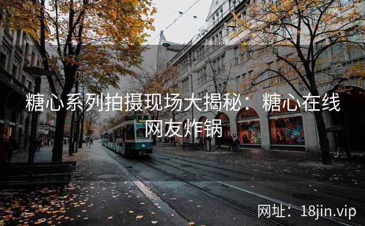 糖心系列拍摄现场大揭秘：糖心在线网友炸锅
