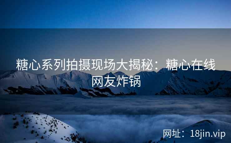 糖心系列拍摄现场大揭秘：糖心在线网友炸锅