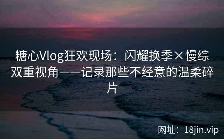 糖心Vlog狂欢现场：闪耀换季×慢综双重视角——记录那些不经意的温柔碎片
