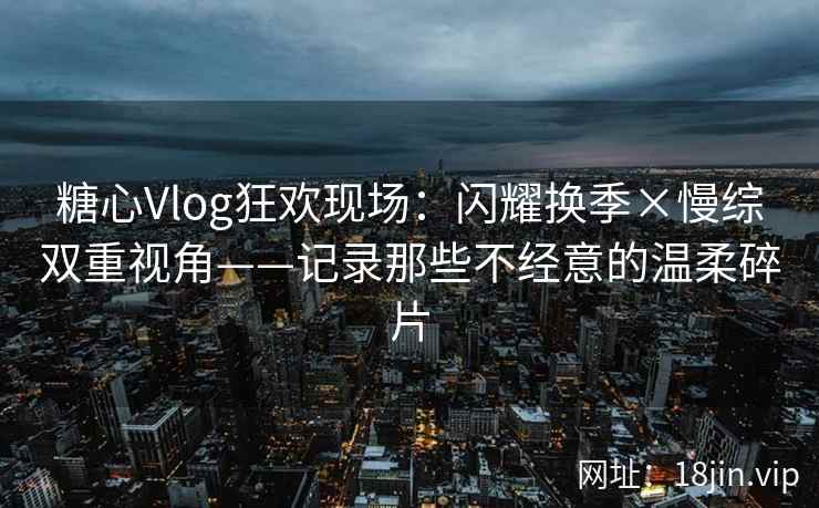 糖心Vlog狂欢现场：闪耀换季×慢综双重视角——记录那些不经意的温柔碎片