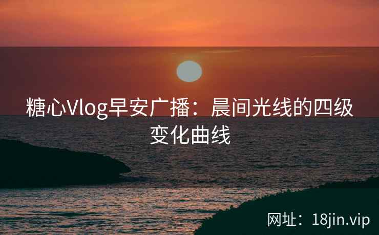 糖心Vlog早安广播：晨间光线的四级变化曲线