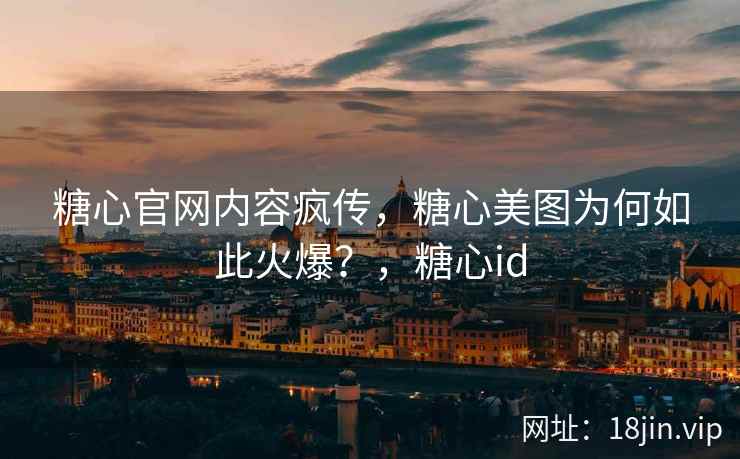 糖心官网内容疯传，糖心美图为何如此火爆？，糖心id