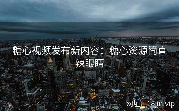 糖心视频发布新内容：糖心资源简直辣眼睛