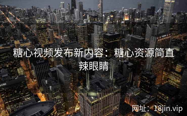 糖心视频发布新内容：糖心资源简直辣眼睛