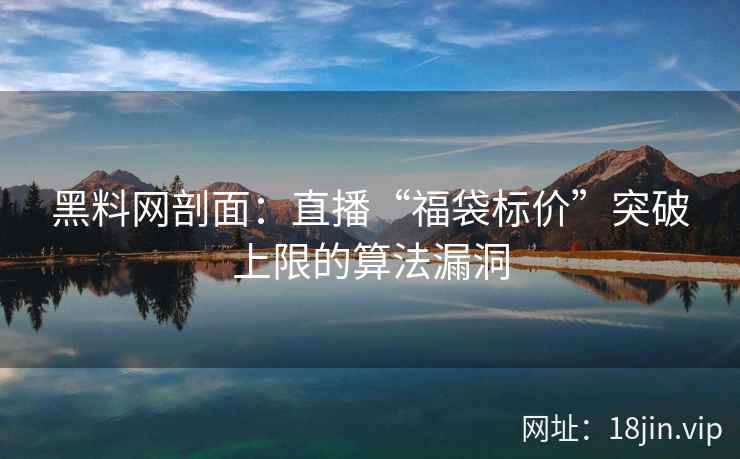 黑料网剖面：直播“福袋标价”突破上限的算法漏洞
