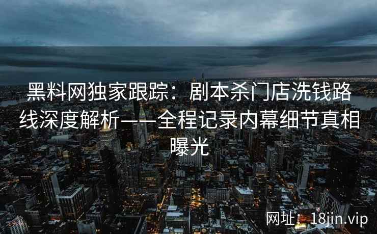 黑料网独家跟踪：剧本杀门店洗钱路线深度解析——全程记录内幕细节真相曝光