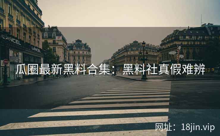 瓜圈最新黑料合集：黑料社真假难辨