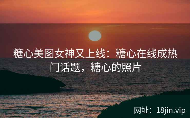 糖心美图女神又上线：糖心在线成热门话题，糖心的照片