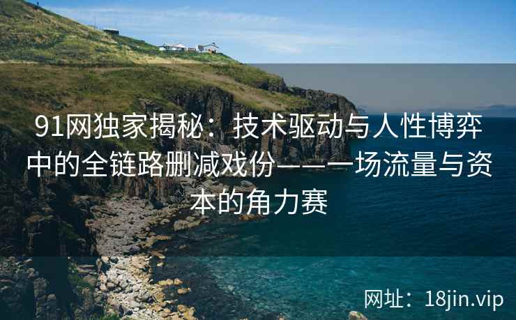 91网独家揭秘：技术驱动与人性博弈中的全链路删减戏份——一场流量与资本的角力赛