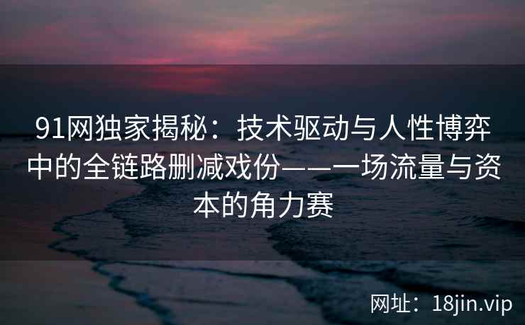 91网独家揭秘：技术驱动与人性博弈中的全链路删减戏份——一场流量与资本的角力赛
