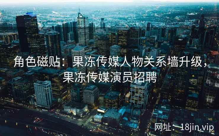 角色磁贴：果冻传媒人物关系墙升级，果冻传媒演员招聘