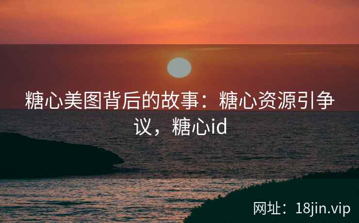 糖心美图背后的故事：糖心资源引争议，糖心id
