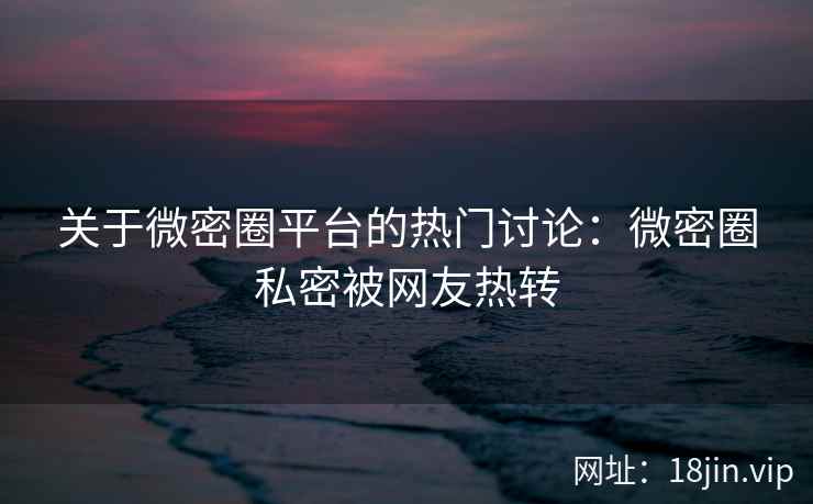 关于微密圈平台的热门讨论：微密圈私密被网友热转