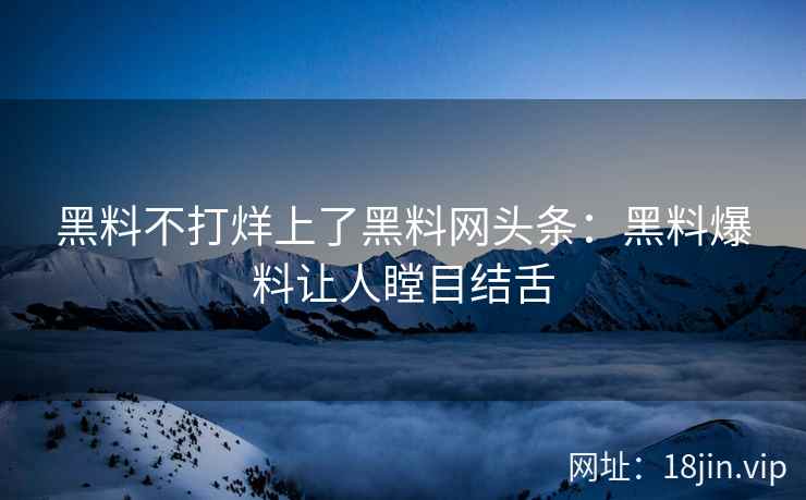 黑料不打烊上了黑料网头条：黑料爆料让人瞠目结舌