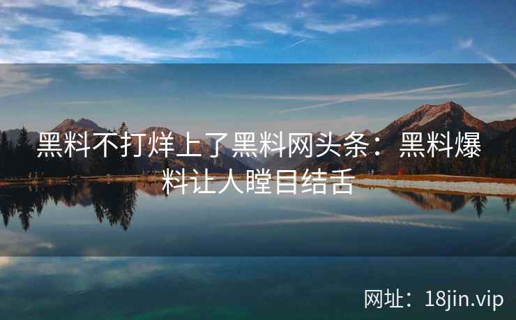 黑料不打烊上了黑料网头条：黑料爆料让人瞠目结舌