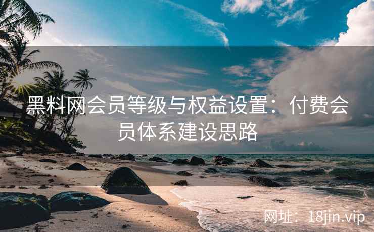 黑料网会员等级与权益设置：付费会员体系建设思路