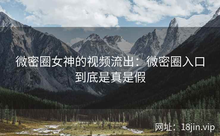 微密圈女神的视频流出：微密圈入口到底是真是假