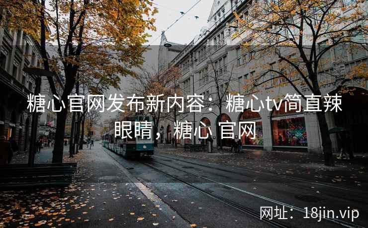 糖心官网发布新内容：糖心tv简直辣眼睛，糖心 官网
